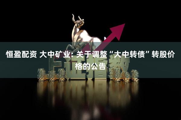 恒盈配资 大中矿业: 关于调整“大中转债”转股价格的公告