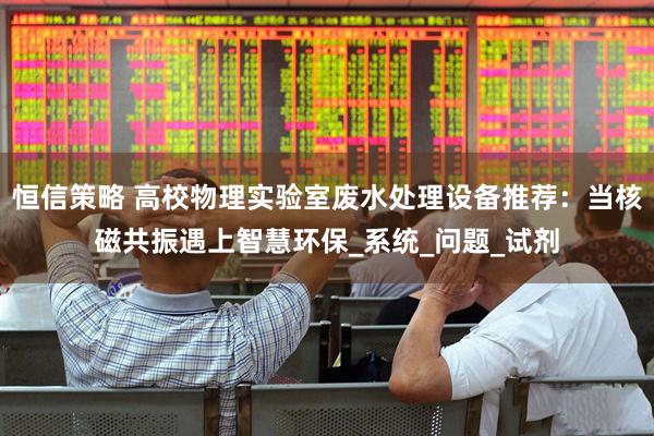 恒信策略 高校物理实验室废水处理设备推荐：当核磁共振遇上智慧环保_系统_问题_试剂