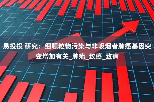 易投投 研究：细颗粒物污染与非吸烟者肺癌基因突变增加有关_肿瘤_致癌_致病
