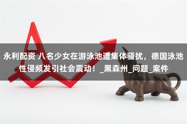 永利配资 八名少女在游泳池遭集体骚扰，德国泳池性侵频发引社会震动！_黑森州_问题_案件