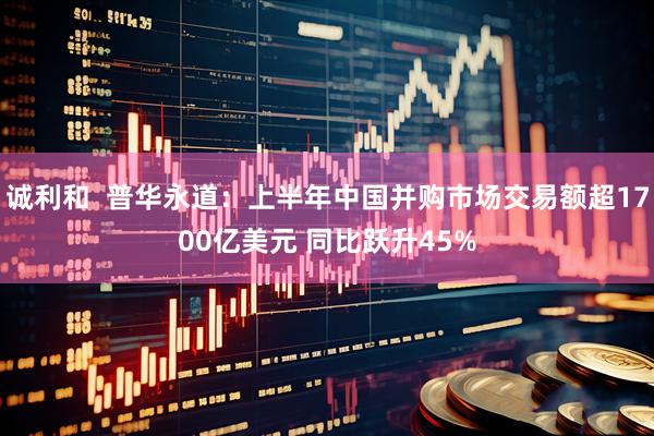 诚利和  普华永道：上半年中国并购市场交易额超1700亿美元 同比跃升45%