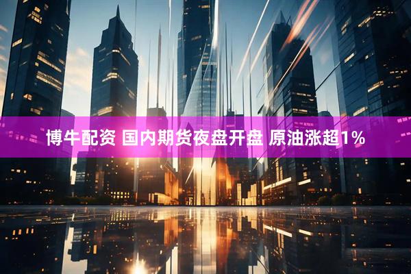 博牛配资 国内期货夜盘开盘 原油涨超1%