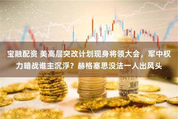 宝融配资 美高层突改计划现身将领大会，军中权力暗战谁主沉浮？赫格塞思没法一人出风头