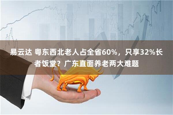 易云达 粤东西北老人占全省60%，只享32%长者饭堂？广东直面养老两大难题