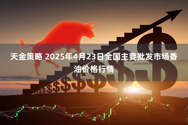 天金策略 2025年4月23日全国主要批发市场香油价格行情